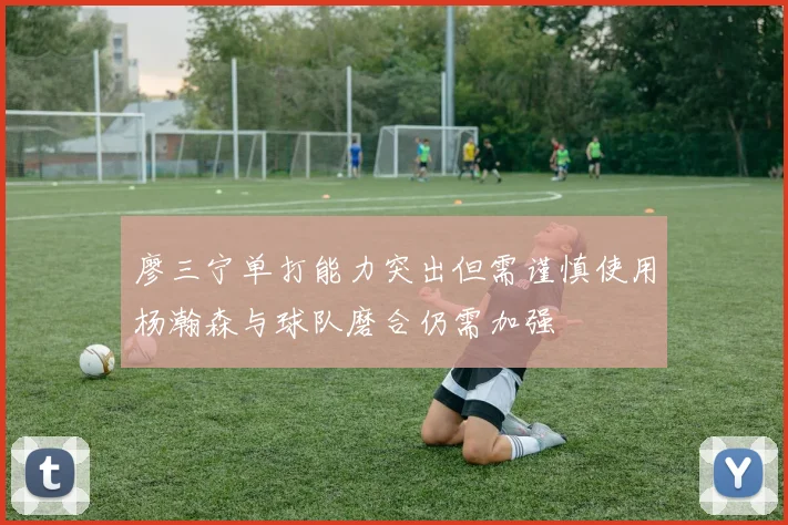 廖三宁单打能力突出但需谨慎使用杨瀚森与球队磨合仍需加强