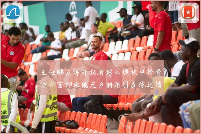 王仕鹏点评开拓者球队现状中锋资源丰富却未能充分利用引发球迷情感交织