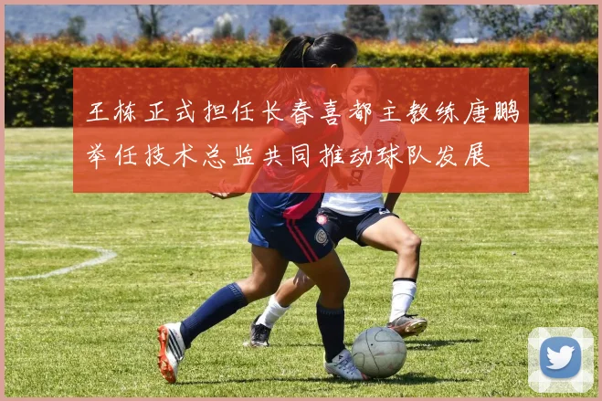 王栋正式担任长春喜都主教练唐鹏举任技术总监共同推动球队发展