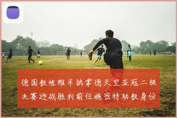 德国教练维辛执掌德天空亚冠二级决赛迎战胜利前任施密特助教身份引关注