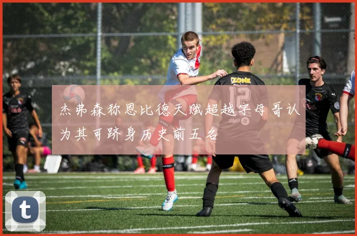 杰弗森称恩比德天赋超越字母哥认为其可跻身历史前五名