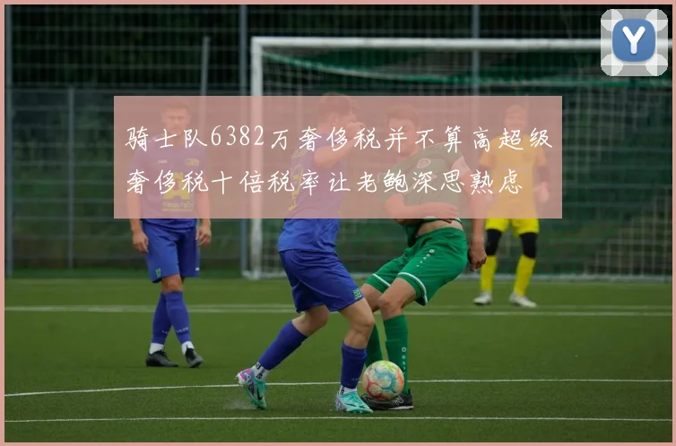 骑士队6382万奢侈税并不算高超级奢侈税十倍税率让老鲍深思熟虑