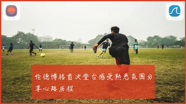 伦德博格首次登台感受熟悉氛围分享心路历程
