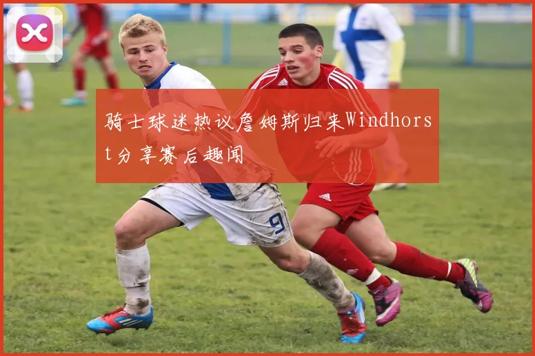 骑士球迷热议詹姆斯归来Windhorst分享赛后趣闻