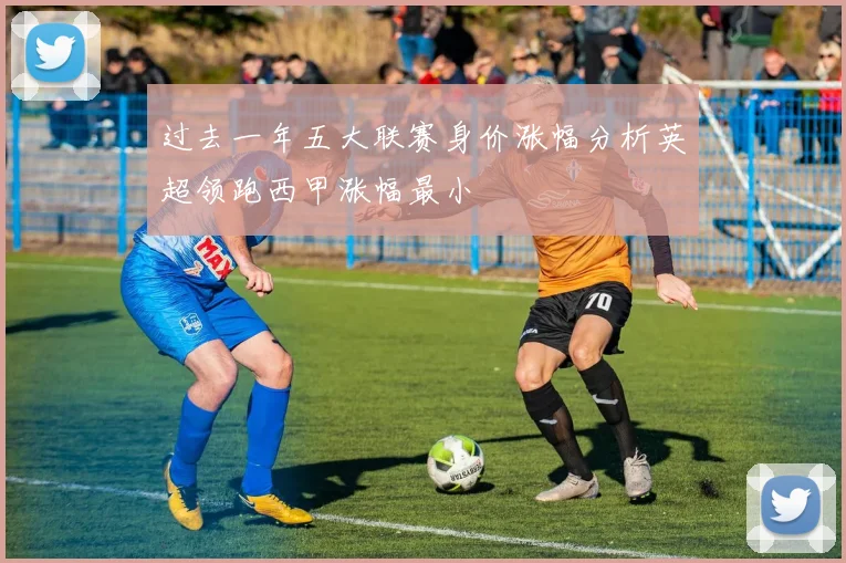 过去一年五大联赛身价涨幅分析英超领跑西甲涨幅最小