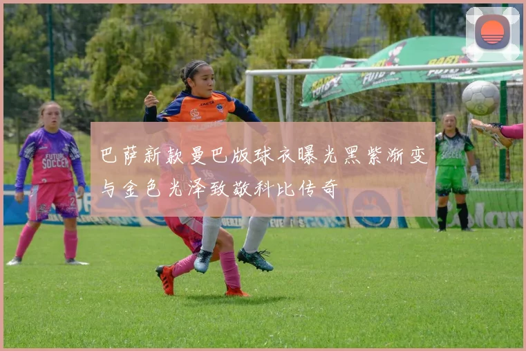 巴萨新款曼巴版球衣曝光黑紫渐变与金色光泽致敬科比传奇