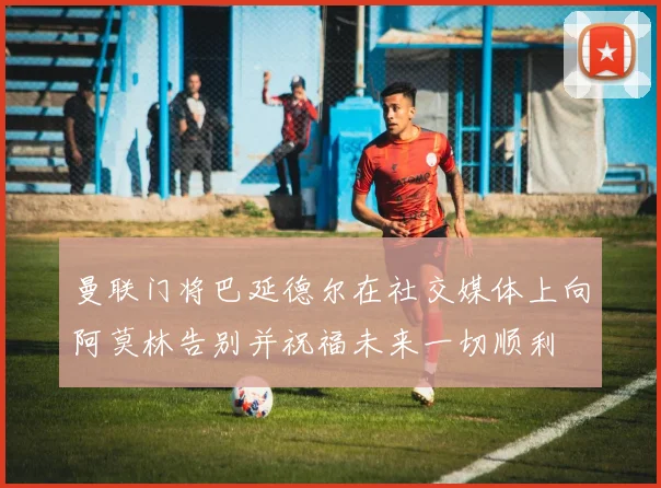 曼联门将巴延德尔在社交媒体上向阿莫林告别并祝福未来一切顺利