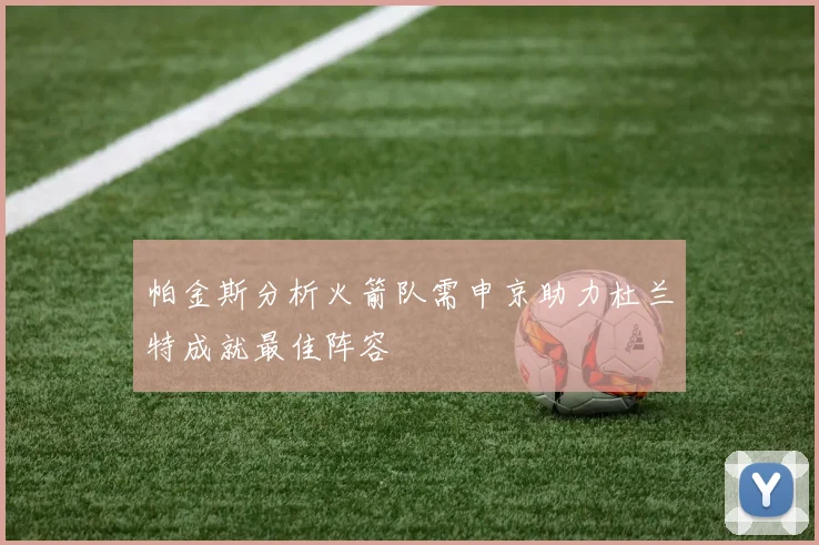帕金斯分析火箭队需申京助力杜兰特成就最佳阵容