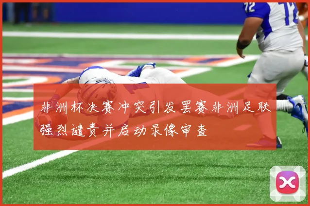 非洲杯决赛冲突引发罢赛非洲足联强烈谴责并启动录像审查