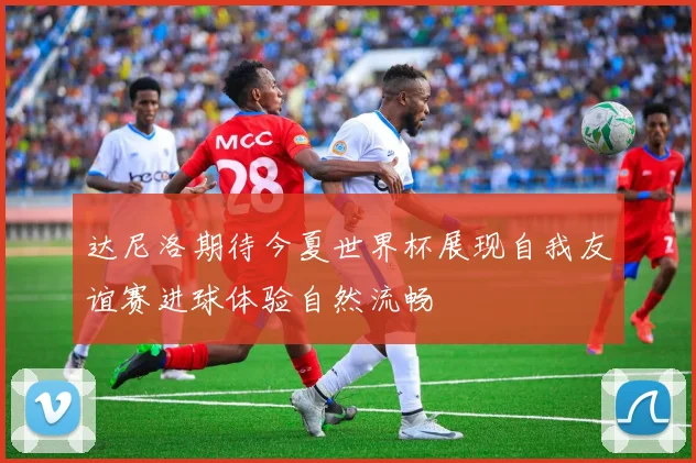 达尼洛期待今夏世界杯展现自我友谊赛进球体验自然流畅