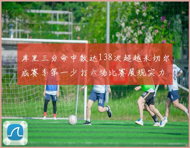 库里三分命中数达138次超越米切尔成赛季第一少打六场比赛展现实力