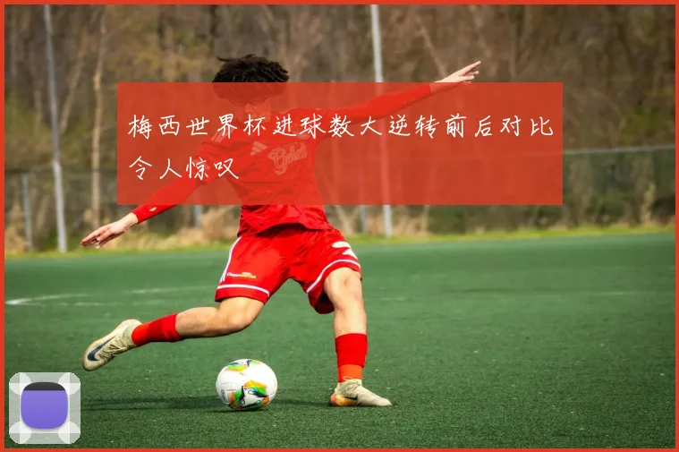 梅西世界杯进球数大逆转前后对比令人惊叹