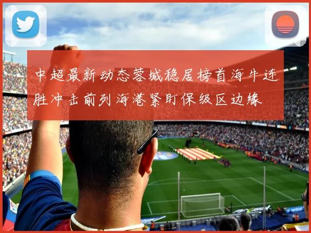 中超最新动态蓉城稳居榜首海牛连胜冲击前列海港紧盯保级区边缘