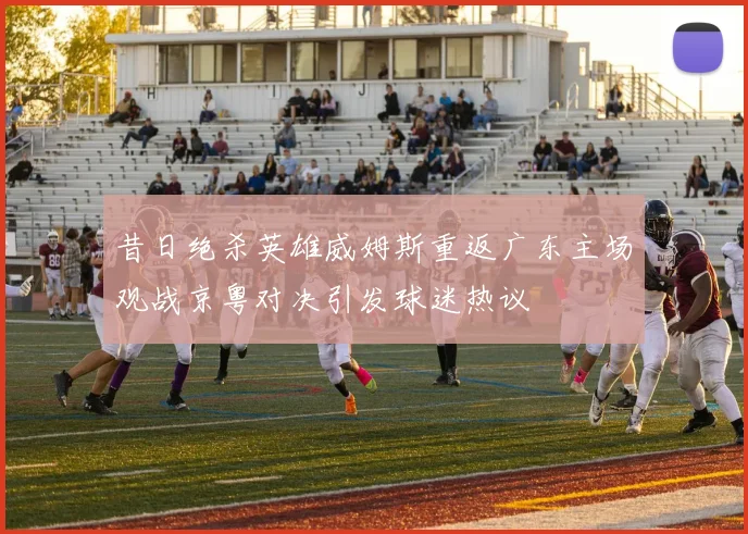 昔日绝杀英雄威姆斯重返广东主场观战京粤对决引发球迷热议
