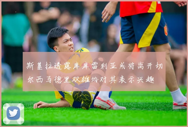 斯基拉透露库库雷利亚或将离开切尔西马德里双雄均对其表示兴趣