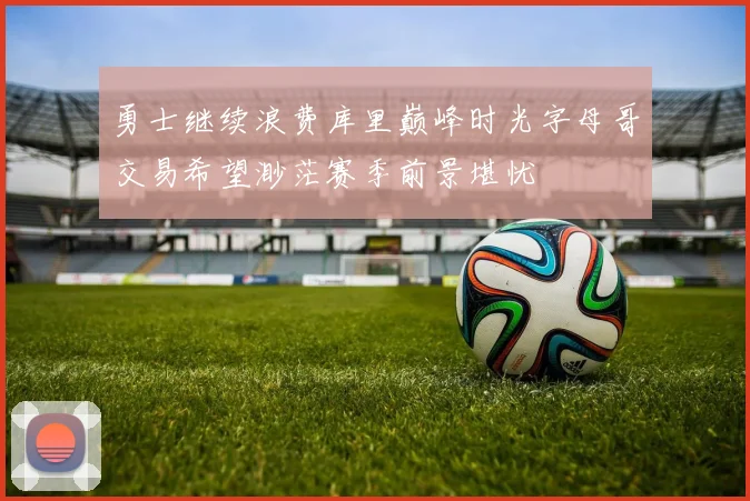 勇士继续浪费库里巅峰时光字母哥交易希望渺茫赛季前景堪忧
