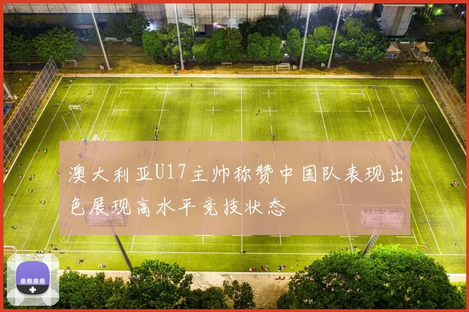 澳大利亚U17主帅称赞中国队表现出色展现高水平竞技状态