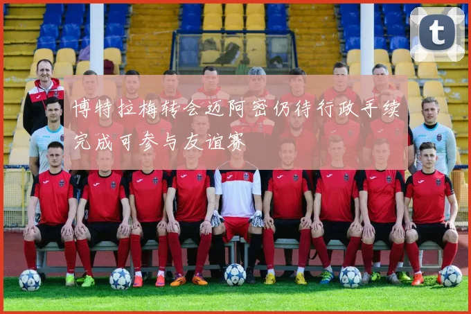 博特拉梅转会迈阿密仍待行政手续完成可参与友谊赛