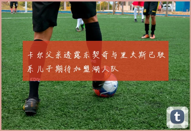 卡尔父亲透露东契奇与里夫斯已联系儿子期待加盟湖人队