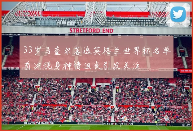 33岁马奎尔落选英格兰世界杯名单首次现身神情沮丧引发关注