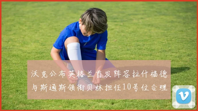 沃克公布英格兰首发阵容拉什福德与斯通斯领衔贝林担任10号位合理性分析