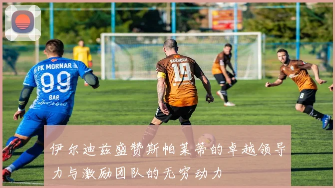 伊尔迪兹盛赞斯帕莱蒂的卓越领导力与激励团队的无穷动力