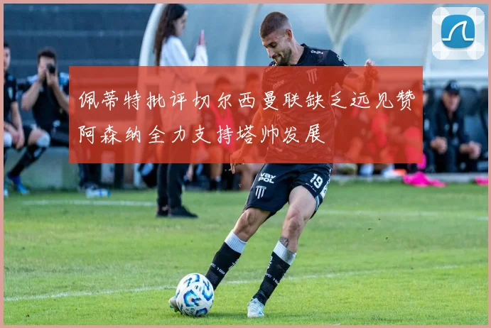 佩蒂特批评切尔西曼联缺乏远见赞阿森纳全力支持塔帅发展