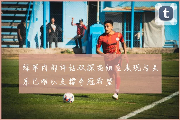 绿军内部评估双探花组合表现与关系已难以支撑夺冠希望