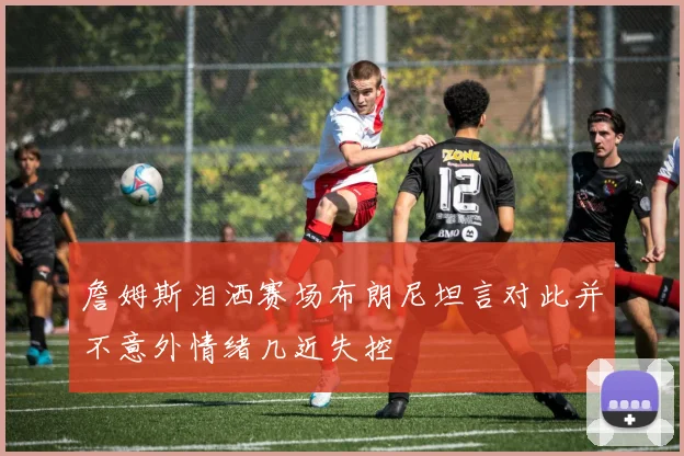 詹姆斯泪洒赛场布朗尼坦言对此并不意外情绪几近失控