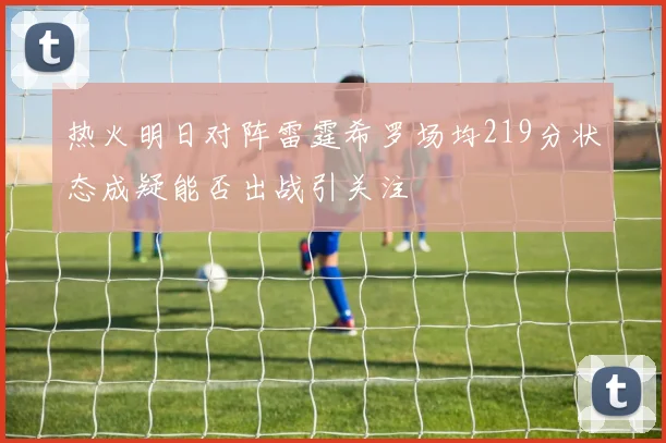 热火明日对阵雷霆希罗场均219分状态成疑能否出战引关注