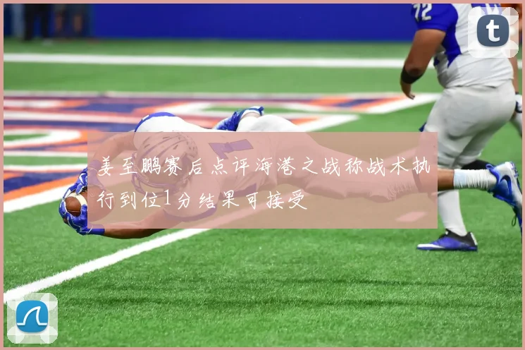 姜至鹏赛后点评海港之战称战术执行到位1分结果可接受