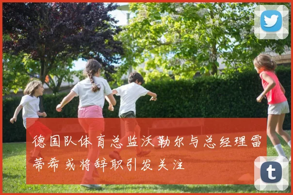 德国队体育总监沃勒尔与总经理雷蒂希或将辞职引发关注