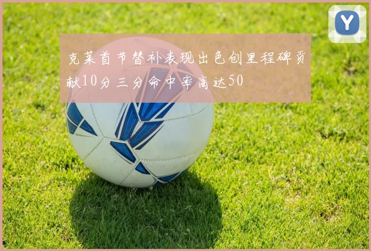 克莱首节替补表现出色创里程碑贡献10分三分命中率高达50
